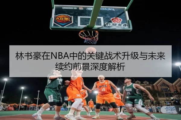 林书豪在NBA中的关键战术升级与未来续约前景深度解析